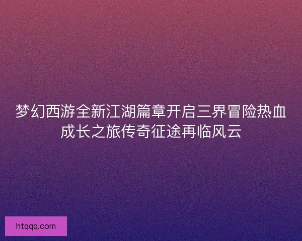 梦幻西游全新江湖篇章开启三界冒险热血成长之旅传奇征途再临风云