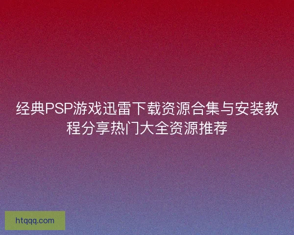经典PSP游戏迅雷下载资源合集与安装教程分享热门大全资源推荐