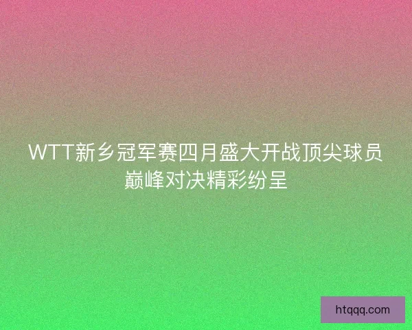 WTT新乡冠军赛四月盛大开战顶尖球员巅峰对决精彩纷呈