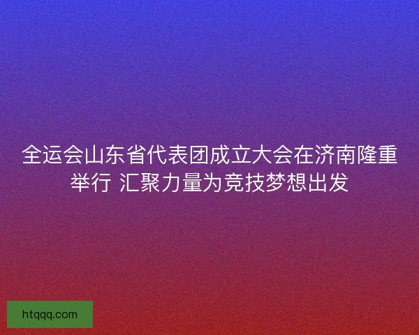 全运会山东省代表团成立大会在济南隆重举行 汇聚力量为竞技梦想出发