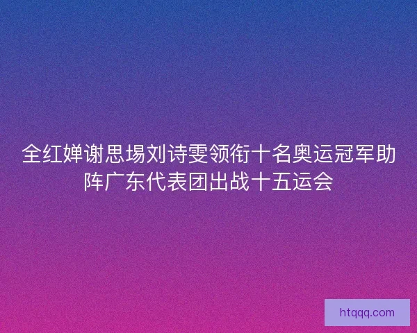 全红婵谢思埸刘诗雯领衔十名奥运冠军助阵广东代表团出战十五运会