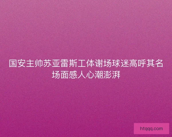 国安主帅苏亚雷斯工体谢场球迷高呼其名场面感人心潮澎湃